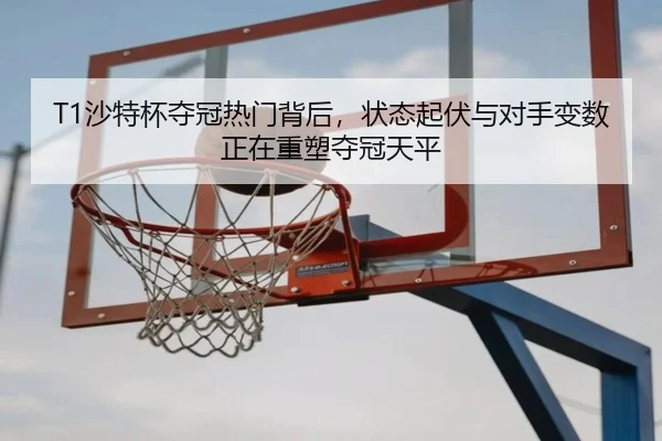 T1沙特杯夺冠热门背后，状态起伏与对手变数正在重塑夺冠天平